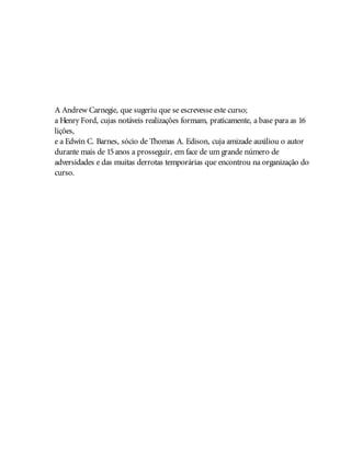 A Andrew Carnegie, que sugeriu que se escrevesse este curso;
a Henry Ford, cujas notáveis realizações formam, praticamente, a base para as 16
lições,
e a Edwin C. Barnes, sócio de Thomas A. Edison, cuja amizade auxiliou o autor
durante mais de 15anos a prosseguir, em face de um grande número de
adversidades e das muitas derrotas temporárias que encontrou na organização do
curso.
 