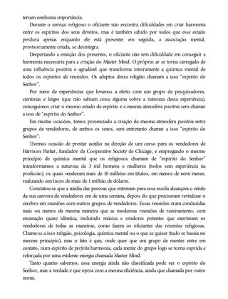 teriam nenhuma importância.
Durante o serviço religioso o oficiante não encontra dificuldades em criar harmonia
entre os espíritos dos seus devotos, mas é também sabido por todos que esse estado
perdura apenas enquanto ele está presente; em seguida, a associação mental,
provisoriamente criada, se desintegra.
Despertando a emoção dos presentes, o oficiante não tem dificuldade em conseguir a
harmonia necessária para a criação do Master Mind. O próprio ar se torna carregado de
uma influência positiva e agradável que transforma inteiramente a química mental de
todos os espíritos ali reunidos. Os adeptos dessa religião chamam a isso “espírito do
Senhor”.
Por meio de experiências que levamos a efeito com um grupo de pesquisadores,
cientistas e leigos (que não sabiam coisa alguma sobre a natureza dessa experiência),
conseguimos criar o mesmo estado de espírito e a mesma atmosfera positiva sem chamar
a isso de “espírito do Senhor”.
Em muitas ocasiões, temos presenciado a criação da mesma atmosfera positiva entre
grupos de vendedores, de ambos os sexos, sem entretanto chamar a isso “espírito do
Senhor”.
Tivemos ocasião de prestar auxílio na direção de um curso para os vendedores de
Harrison Parker, fundador da Cooperative Society de Chicago, e empregando o mesmo
princípio de química mental que os religiosos chamam de “espírito do Senhor”
transformamos a natureza de 3 mil homens e mulheres (todos sem experiência na
profissão), os quais venderam mais de 10 milhões em títulos, em menos de nove meses,
realizando um lucro de mais de 1milhão de dólares.
Constatou-se que a média das pessoas que entravam para essa escola alcançava o zênite
da sua carreira de vendedores em de uma semana, depois do que precisavam revitalizar o
cérebro em reuniões com outros grupos de vendedores. Essas reuniões eram conduzidas
mais ou menos da mesma maneira que as modernas reuniões de reavivamento, com
encenação quase idêntica, incluindo música e oradores potentes que exortavam os
vendedores de todas as maneiras, como fazem os oficiantes das reuniões religiosas.
Chame-se a isso religião, psicologia, química mental ou o que se quiser (tudo se baseia no
mesmo princípio), mas o fato é que, onde quer que um grupo de mentes entre em
contato, num espírito de perfeita harmonia, cada mente do grupo logo se torna suprida e
reforçada por uma evidente energia chamada Master Mind.
Tanto quanto sabemos, essa energia ainda não classificada pode ser o espírito do
Senhor, mas a verdade é que opera com a mesma eficiência, ainda que chamada por outro
nome.
 