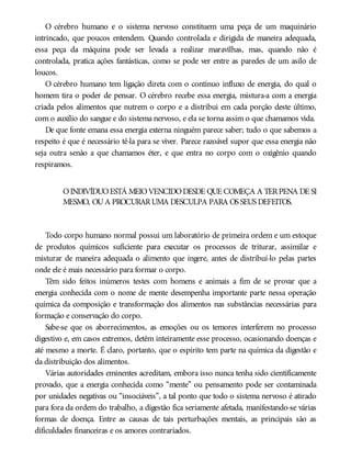O cérebro humano e o sistema nervoso constituem uma peça de um maquinário
intrincado, que poucos entendem. Quando controlada e dirigida de maneira adequada,
essa peça da máquina pode ser levada a realizar maravilhas, mas, quando não é
controlada, pratica ações fantásticas, como se pode ver entre as paredes de um asilo de
loucos.
O cérebro humano tem ligação direta com o contínuo influxo de energia, do qual o
homem tira o poder de pensar. O cérebro recebe essa energia, mistura-a com a energia
criada pelos alimentos que nutrem o corpo e a distribui em cada porção deste último,
com o auxílio do sangue e do sistema nervoso, e ela se torna assim o que chamamos vida.
De que fonte emana essa energia externa ninguém parece saber; tudo o que sabemos a
respeito é que é necessário tê-la para se viver. Parece razoável supor que essa energia não
seja outra senão a que chamamos éter, e que entra no corpo com o oxigênio quando
respiramos.
OINDIVÍDUOESTÁ MEIOVENCIDODESDE QUE COMEÇA A TERPENA DE SI
MESMO, OUA PROCURARUMA DESCULPA PARA OS SEUS DEFEITOS.
Todo corpo humano normal possui um laboratório de primeira ordem e um estoque
de produtos químicos suficiente para executar os processos de triturar, assimilar e
misturar de maneira adequada o alimento que ingere, antes de distribuí-lo pelas partes
onde ele é mais necessário para formar o corpo.
Têm sido feitos inúmeros testes com homens e animais a fim de se provar que a
energia conhecida com o nome de mente desempenha importante parte nessa operação
química da composição e transformação dos alimentos nas substâncias necessárias para
formação e conservação do corpo.
Sabe-se que os aborrecimentos, as emoções ou os temores interferem no processo
digestivo e, em casos extremos, detêm inteiramente esse processo, ocasionando doenças e
até mesmo a morte. É claro, portanto, que o espírito tem parte na química da digestão e
da distribuição dos alimentos.
Várias autoridades eminentes acreditam, embora isso nunca tenha sido cientificamente
provado, que a energia conhecida como “mente” ou pensamento pode ser contaminada
por unidades negativas ou “insociáveis”, a tal ponto que todo o sistema nervoso é atirado
para fora da ordem do trabalho, a digestão fica seriamente afetada, manifestando-se várias
formas de doença. Entre as causas de tais perturbações mentais, as principais são as
dificuldades financeiras e os amores contrariados.
 