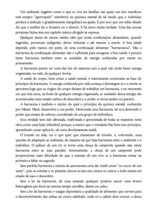 Um ambiente negativo como o que se cria em famílias nas quais um dos membros
está sempre “aperreando” interferirá na química mental de tal modo que o indivíduo
perderá a ambição e gradativamente mergulhará na apatia. É por isso que um velho ditado
diz que a mulher faz o homem ou o destrói. E há nisso muita verdade. Uma das nossas
próximas lições tem um capítulo inteiro dirigido às esposas.
Qualquer aluno do ensino médio sabe que certas combinações alimentares, quando
ingeridas, provocam indigestão, dores violentas e até mesmo a morte. A boa saúde
depende, pelo menos em parte, de uma combinação alimentar “harmoniosa”. Mas a
harmonia da combinação alimentar não é suficiente para assegurar a boa saúde; é preciso
haver harmonia também entre as unidades de energia conhecidas por mente ou
pensamento.
A harmonia parece ser uma das leis da natureza sem a qual não pode haver energia
organizada, ou vida, de qualquer forma.
A saúde do corpo, bem como a saúde mental, é inteiramente construída na base do
princípio da harmonia. A energia conhecida por vida começa a desintegrar-se e a morte se
aproxima logo que os órgãos do corpo deixam de trabalhar em harmonia, e no momento
em que esta cessa, na fonte de qualquer energia organizada, as unidades dessa energia são
arremessadas num estado caótico de desordem e o poder se torna neutro ou passivo.
A harmonia é também o núcleo do qual o princípio da química mental, conhecido
por Master Mind, desenvolve o seu poder. Destruindo essa harmonia, ter-se-á destruído o
poder que emana do esforço coordenado de um grupo de indivíduos.
Essa verdade tem sido afirmada, reafirmada e apresentada de todas as maneiras nesta
obra como uma lição infindável porque, a menos que o estudante fixe bem esse princípio,
aprendendo como aplicá-lo, ela seria absolutamente inútil.
O triunfo na vida, ou o que quer que chamemos de triunfo, é, sobretudo, uma
questão de adaptação ao ambiente, de maneira tal que haja harmonia entre o ambiente e o
indivíduo. O palácio de um rei se torna uma choça de camponês quando não existe
harmonia entre as suas paredes. Inversamente, a choça de um camponês pode
proporcionar mais felicidade do que a mansão de um rico se a harmonia reinar na
primeira e faltar na segunda.
Sem perfeita harmonia a ciência da astronomia seria tão inútil como “os ossos de um
santo”, pois as estrelas e os planetas chocar-se-iam uns contra os outros e tudo estaria em
estado de caos e desordem.
Sem a lei da harmonia, de uma semente qualquer poderia nascer uma árvore
heterogênea que fosse ao mesmo tempo carvalho, álamo ou cedro.
Sem a lei da harmonia o sangue depositaria a qualidade de alimentos que servem para
o desenvolvimento das unhas no couro cabeludo, onde só o cabelo deve crescer, e dessa
 