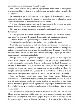 maneira desenvolver-se-ia qualquer formação córnea.
Sem a lei da harmonia não pode haver organização de conhecimento, e assim poder-
se-ia perguntar: há conhecimento organizado, exceto a harmonia dos fatos e verdades das
leis naturais?
No momento em que a discórdia começa a bater à porta de frente do conhecimento, a
harmonia vai saindo pela porta dos fundos, por assim dizer, quer se aplique isso a uma
sociedade comercial ou ao movimento ordenado dos planetas.
Se o leitor julgar que exageramos a importância da harmonia, lembre-se de que a falta
dela é o primeiro e muitas vezes o único motivo de fracasso.
Não pode haver música, nem poesia, nem eloquência dignas de louvor sem a presença
da harmonia.
A boa arquitetura é, sobretudo, uma questão de harmonia. Sem harmonia, uma casa
nada mais é que uma massa de materiais de construção mais ou menos monstruosa.
A direção eficiente dos negócios alicerça-se na existência da harmonia.
Toda pessoa bem-vestida, homem ou mulher, é um exemplo de harmonia.
Com todas essas ilustrações da parte importante desempenhada pela harmonia nos
trabalhos quotidianos de todo mundo —digo mais, de todo o universo —, como poderá
qualquer pessoa inteligente esquecer esse fato, quando se trata de alcançar o seu objetivo
definitivo na vida? Assim, não pode haver objetivo definitivo para aquele que não fizer da
harmonia a pedra angular da sua fundação.
Ocorpo humano é uma organização complexa de órgãos, glândulas, vasos sanguíneos,
nervos, células nervosas, músculos etc. A energia mental que estimula a ação e coordena
os esforços das partes componentes do corpo é também uma pluralidade de energias, que
variam e se transformam. Desde o nascimento até a morte, há entre as forças uma luta
contínua que muitas vezes assume as características de um verdadeiro combate. Por
exemplo, a luta que dura toda a vida, entre as forças motivadoras e os desejos da mente
humana, que têm lugar entre os impulsos do certo e do errado, tão conhecida de todos.
Todo ser humano possui pelo menos duas forças mentais distintas ou
personalidades, e até mesmo seis personalidades já foram descobertas numa só pessoa.
Uma das mais delicadas missões do homem consiste em harmonizar as suas forças
mentais de tal modo que possam ser organizadas e dirigidas para a ordenada consecução
de um dado objetivo. Sem esse elemento de harmonia nenhum indivíduo pode se tornar
consciencioso.
Não admira que os dirigentes das empresas comerciais e industriais, bem como os
líderes, tanto no campo da política como em outros domínios, deparem com tantas
dificuldades em organizar, sem atritos, grupos de pessoas para a realização de um
determinado objetivo. Cada ser humano possui dentro de si mesmo forças difíceis de
 