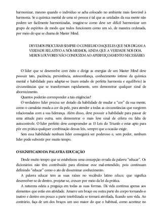 harmonizar, mesmo quando o indivíduo se acha colocado no ambiente mais favorável à
harmonia. Se a química mental de uma só pessoa é tal que as unidades da sua mente não
podem ser facilmente harmonizadas, imagine-se como deve ser difícil harmonizar um
grupo de espíritos de modo que todos funcionem como um só, de maneira ordenada,
por meio do que se chama de Master Mind.
DEVEMOS PROCURARSEMPRE OCONSELHODAQUELES QUE NOS DIGAMA
VERDADE RELATIVOA NÓS MESMOS, AINDA QUE A VERDADE NOS DOA.
MEROS LOUVORES NÃOCONDUZEMAOAPERFEIÇOAMENTONECESSÁRIO.
O líder que se desenvolve com êxito e dirige as energias de um Master Mind deve
possuir tato, paciência, persistência, autoconfiança, conhecimento íntimo da química
mental e habilidade para adaptar-se (num estado de perfeita harmonia e equilíbrio) às
circunstâncias que se transformam rapidamente, sem demonstrar qualquer sinal de
aborrecimento.
Quantos poderão corresponder a tais exigências?
O verdadeiro líder precisa ser dotado da habilidade de mudar a “cor” da sua mente,
como o camaleão muda a cor da pele, para atender a todas as circunstâncias que surgirem
relacionadas com a sua liderança. Além disso, deve possuir a habilidade para passar de
uma atitude para outra, sem demonstrar o mais leve sinal de cólera ou falta de
autocontrole. O líder perfeito deve compreender as 15 Leis do Triunfo e estar apto para
pôr em prática qualquer combinação dessas leis, sempre que a ocasião exigir.
Sem essa habilidade nenhum líder conseguirá ser poderoso e, sem poder, nenhum
líder pode subsistir por muito tempo.
OSIGNIFICADODA PALAVRA EDUCAÇÃO
Desde muito tempo que se estabeleceu uma concepção errada da palavra “educar”. Os
dicionários não têm contribuído para eliminar esse mal-entendido, pois continuam
definindo “educar” como o ato de disseminar conhecimento.
A palavra educar tem as suas raízes no vocábulo latino educo, que significa
desenvolver-se de dentro, projetar-se, crescer por meio da lei da prática.
A natureza odeia a preguiça em todas as suas formas. Dá vida contínua apenas aos
elementos que estão em atividade. Amarre um braço ou outra parte do corpo tornando-o
inativo e dentro em pouco a parte imobilizada se tornará atrofiada, ficando sem vida. Ao
contrário, faça de um dos braços um uso maior do que o habitual, como acontece no
 