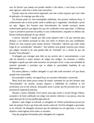 caso do ferreiro que maneja um pesado martelo o dia inteiro, e esse braço se tornará
mais vigoroso, mais forte e muito mais musculoso.
O poder nasce do conhecimento organizado, mas não se deve esquecer que é por meio
da aplicação e do emprego que dele se faz.
Um homem pode ser uma enciclopédia ambulante, sem possuir nenhuma força. O
conhecimento não se torna poder senão à medida que é organizado, classificado e posto
em ação. Alguns dos homens mais bem-educados do mundo possuem menos
conhecimento geral do que alguns dos que são conhecidos como ignorantes. A diferença
é que os primeiros puseram em prática os seus conhecimentos, enquanto os últimos não
fizeram nenhuma aplicação do que sabiam.
A pessoa “educada” é aquela que sabe como adquirir tudo o de que necessita para
alcançar o seu objetivo principal na vida, sem violar os direitos dos seus semelhantes.
Poderá ser uma surpresa para muitos homens “instruídos” saberem que estão muito
longe de ser considerados “educados”. Será também uma grande surpresa para muitos
que julgam ressentir-se de uma grande falta de “instrução” ter a certeza de que são
homens “bem-educados”.
O advogado que consegue mais êxito na sua carreira não é, necessariamente, o que
sabe de memória o maior número de artigos dos códigos. Ao contrário, o melhor
advogado é aquele que sabe onde encontrar um princípio de lei, e mais uma variedade de
opiniões apoiando o princípio que se adapta às necessidades imediatas de um
determinado caso.
Em outras palavras, o melhor advogado é o que sabe onde encontrar a lei que deseja
quando tiver necessidade.
Esse princípio se aplica, com igual força, aos assuntos industriais e comerciais.
Henry Ford teve muito pouco tempo de estudo, entretanto foi um dos homens mais
“bem-educados” do mundo, porque adquiriu a habilidade de combinar as leis
econômicas com as leis naturais, alcançando assim o poder que lhe permitiu tirar o que
precisava do material da natureza.
Durante a Guerra Mundial, Ford moveu uma ação contra o jornal Chicago Tribune,
acusando-o de haver publicado um artigo com alusões ofensivas à sua pessoa, uma das
quais dizia que ele era um pacifista ignorante etc.
Quando a ação chegou ao tribunal, os advogados do Tribune pretenderam provar por
meio do próprio Ford o que havia sido escrito contra ele. Ford foi obrigado a apresentar-
se no tribunal. Os advogados disseram que ele realmente era um ignorante, e com esse
objetivo o interrogaram sobre todos os assuntos.
Uma das perguntas formuladas pelos advogados foi a seguinte:
 