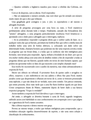 — Quantos soldados a Inglaterra mandou para vencer a rebelião das Colônias, em
1776?
Com ar de desprezo, sem se alterar, Ford respondeu:
—Não sei exatamente o número enviado, mas ouvi dizer que foi enviado um número
muito maior do que o dos que voltaram.
Uma gargalhada geral contagiou o juiz, o júri, os espectadores e até mesmo o
advogado frustrado.
A série de perguntas prosseguiu por uma hora ou mais, e Ford manteve-se
perfeitamente calmo durante todo o tempo. Finalmente, cansado das brincadeiras dos
“astutos” advogados, a uma pergunta particularmente insultuosa Ford levantou-se e,
apontando com o dedo para o advogado que o interrogava, replicou:
— Se eu pretendesse responder à pergunta idiota que o senhor acaba de fazer, ou a
qualquer outra das que já fizeram, permitam-me lembrar-lhes que sobre a minha mesa de
trabalho tenho uma série de botões elétricos, e, colocando um dedo sobre um
determinado botão, chamaria homens que poderiam me dar uma resposta correta a todas
as perguntas que me foram feitas, e a todas que os senhores não têm inteligência para
formular, nem teriam para responder. Agora, tenham a bondade de me dizer: por que eu
iria encher minha cabeça com uma série de detalhes inúteis a fim de responder a todas as
perguntas idiotas que me fizerem, quando tenho em torno de mim homens capazes, que
podem me apresentar todos os fatos de que necessito a um simples chamado meu?
Esse trecho foi reconstruído com o auxílio da memória, mas relata substancialmente a
resposta de Ford.
Houve um silêncio no tribunal. O promotor ficou de queixo caído e arregalou os
olhos, surpreso; o juiz endireitou-se em sua cadeira e olhou fixo para Ford; muitos
jurados como que despertaram e olharam em torno de si, como se tivessem presenciado
uma explosão, o que não deixa de ser verdade, num certo sentido. Um pároco eminente,
que estava presente, disse mais tarde que a cena lhe fizera lembrar aquela em que Jesus
Cristo compareceu diante de Pilatos, exatamente depois de haver dado a sua famosa
resposta à pergunta: “Oque é a verdade?”
Assim também a resposta de Ford derrubou o que o interrogara.
Até então, o advogado se divertira bastante à custa de Ford, segundo imaginava,
exibindo assim com habilidade os seus conhecimentos em comparação com o que julgava
ser a ignorância de Ford a tantos assuntos.
Mas a última resposta o deixou mesmo sem graça.
Provou ao mesmo tempo, a todos que tinham inteligência para compreender, que a
verdadeira educação significa desenvolvimento de espírito, e não uma mera coleção e
classificação de conhecimentos.
 