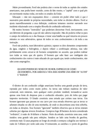 Muito provavelmente, Ford não poderia citar o nome de todas as capitais dos estados
americanos, mas podia haver reunido, como de fato reuniu, o “capital” com o qual pôs
em movimento muitas rodas, em todos os estados da União.
Educação — não nos esqueçamos disso — consiste em poder obter tudo o que é
necessário para atender às próprias necessidades, sem violar os direitos alheios. Ford se
ajusta maravilhosamente a essa definição, conforme tentamos mostrar narrando esse
incidente relacionado com a simples filosofia do conhecido milionário.
Há muitos homens “instruídos” que poderiam desnortear Ford, teoricamente, com
um labirinto de perguntas a que ele não saberia responder. Mas ele poderia voltar-se para
o campo da indústria ou o das finanças e travar uma batalha na qual venceria em poucos
minutos os seus adversários, apesar de todos os seus conhecimentos e de toda a sua
instrução.
Ford não poderia, num laboratório químico, separar os dois elementos componentes
da água, oxigênio e hidrogênio, e depois refazer a combinação atômica, mas sabe
perfeitamente como cercar-se de homens competentes no assunto, que podem realizar
isso todas as vezes que ele queira. O homem que sabe fazer uso inteligente dos
conhecimentos dos outros é mais educado do que aquele que, tendo conhecimentos, não
sabe como empregá-los.
QUANDOPERDERSEUSENSODE HUMOR, EMPREGUE-SE COMO
ASCENSORISTA, POIS ASSIMSUA VIDA SERÁ SEMPRE UMA SÉRIE DE “ALTOS”
E “BAIXOS”.
O diretor de um conhecido colégio americano herdou uma grande porção de terra,
reputada por todos como muito pobre. As terras não tinham madeiras de valor
comercial, nem minerais, nem qualquer outro produto vendável, tornando-se assim
apenas uma fonte de despesas para o conhecido educador, pois ele tinha que pagar
impostos territoriais. O Estado construiu uma estrada que cortava suas terras. Um
homem ignorante que passava no seu carro por essa estrada observou que as terras se
achavam situadas no alto de uma montanha, de onde se descortinava uma vista soberba,
em todas as direções. Esse homem “ignorante” também observou que as terras estavam
cobertas por algumas árvores frondosas. Comprou logo 20 hectares da terra considerada
“ordinária”, à razão de 10 dólares o hectare. Perto da estrada, construiu uma casa, onde
instalou uma grande sala para refeições. Instalou ao lado uma bomba de gasolina,
construiu mais 12 casas pequenas ao longo da estrada e começou a alugá-las aos turistas à
razão de 3 dólares por noite cada uma. O restaurante, as casinhas e o posto de gasolina
 
