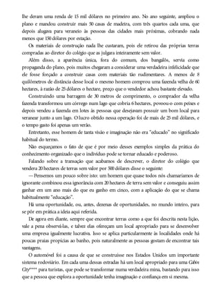 lhe deram uma renda de 15 mil dólares no primeiro ano. No ano seguinte, ampliou o
plano e mandou construir mais 50 casas de madeira, com três quartos cada uma, que
depois alugava para veraneio às pessoas das cidades mais próximas, cobrando nada
menos que 150dólares por estação.
Os materiais de construção nada lhe custaram, pois ele retirou das próprias terras
compradas ao diretor do colégio que as julgara inteiramente sem valor.
Além disso, a aparência única, fora do comum, dos bangalôs, servia como
propaganda do plano, pois muitos chegaram a considerar uma verdadeira infelicidade que
ele fosse forçado a construir casas com materiais tão rudimentares. A menos de 8
quilômetros de distância desse local o mesmo homem comprou uma fazenda velha de 60
hectares, à razão de 25dólares o hectare, preço que o vendedor achou bastante elevado.
Construindo uma barragem de 30 metros de comprimento, o comprador da velha
fazenda transformou um córrego num lago que cobria 6 hectares, povoou-o com peixes e
depois vendeu a fazenda em lotes às pessoas que desejavam possuir um bom local para
veranear junto a um lago. O lucro obtido nessa operação foi de mais de 25 mil dólares, e
o tempo gasto foi apenas um verão.
Entretanto, esse homem de tanta visão e imaginação não era “educado” no significado
habitual do termo.
Não esqueçamos o fato de que é por meio desses exemplos simples da prática do
conhecimento organizado que o indivíduo pode se tornar educado e poderoso.
Falando sobre a transação que acabamos de descrever, o diretor do colégio que
vendera 20hectares de terras sem valor por 500dólares disse o seguinte:
—Pensemos um pouco sobre isto: um homem que quase todos nós chamaríamos de
ignorante combinou essa ignorância com 20 hectares de terra sem valor e conseguiu assim
ganhar em um ano mais do que eu ganho em cinco, com a aplicação do que se chama
habitualmente “educação”.
Há uma oportunidade, ou, antes, dezenas de oportunidades, no mundo inteiro, para
se pôr em prática a ideia aqui referida.
De agora em diante, sempre que encontrar terras como a que foi descrita nesta lição,
vale a pena observá-las, e talvez elas ofereçam um local apropriado para se desenvolver
uma empresa igualmente lucrativa. Isso se aplica particularmente às localidades onde há
poucas praias propícias ao banho, pois naturalmente as pessoas gostam de encontrar tais
vantagens.
O automóvel foi a causa de que se construísse nos Estados Unidos um importante
sistema rodoviário. Em cada uma dessas estradas há um local apropriado para uma Cabin
City**** para turistas, que pode se transformar numa verdadeira mina, bastando para isso
que a pessoa que explora a oportunidade tenha imaginação e confiança em si mesma.
 