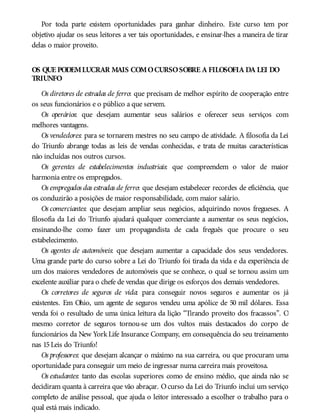 Por toda parte existem oportunidades para ganhar dinheiro. Este curso tem por
objetivo ajudar os seus leitores a ver tais oportunidades, e ensinar-lhes a maneira de tirar
delas o maior proveito.
OS QUE PODEMLUCRAR MAIS COMOCURSOSOBRE A FILOSOFIA DA LEI DO
TRIUNFO
Os diretores de estradas de ferro: que precisam de melhor espírito de cooperação entre
os seus funcionários e o público a que servem.
Os operários: que desejam aumentar seus salários e oferecer seus serviços com
melhores vantagens.
Os vendedores: para se tornarem mestres no seu campo de atividade. A filosofia da Lei
do Triunfo abrange todas as leis de vendas conhecidas, e trata de muitas características
não incluídas nos outros cursos.
Os gerentes de estabelecimentos industriais: que compreendem o valor de maior
harmonia entre os empregados.
Os empregados das estradas de ferro: que desejam estabelecer recordes de eficiência, que
os conduzirão a posições de maior responsabilidade, com maior salário.
Os comerciantes: que desejam ampliar seus negócios, adquirindo novos fregueses. A
filosofia da Lei do Triunfo ajudará qualquer comerciante a aumentar os seus negócios,
ensinando-lhe como fazer um propagandista de cada freguês que procure o seu
estabelecimento.
Os agentes de automóveis: que desejam aumentar a capacidade dos seus vendedores.
Uma grande parte do curso sobre a Lei do Triunfo foi tirada da vida e da experiência de
um dos maiores vendedores de automóveis que se conhece, o qual se tornou assim um
excelente auxiliar para o chefe de vendas que dirige os esforços dos demais vendedores.
Os corretores de seguros de vida: para conseguir novos seguros e aumentar os já
existentes. Em Ohio, um agente de seguros vendeu uma apólice de 50 mil dólares. Essa
venda foi o resultado de uma única leitura da lição “Tirando proveito dos fracassos”. O
mesmo corretor de seguros tornou-se um dos vultos mais destacados do corpo de
funcionários da New York Life Insurance Company, em consequência do seu treinamento
nas 15Leis do Triunfo!
Os professores: que desejam alcançar o máximo na sua carreira, ou que procuram uma
oportunidade para conseguir um meio de ingressar numa carreira mais proveitosa.
Os estudantes: tanto das escolas superiores como de ensino médio, que ainda não se
decidiram quanta à carreira que vão abraçar. Ocurso da Lei do Triunfo inclui um serviço
completo de análise pessoal, que ajuda o leitor interessado a escolher o trabalho para o
qual está mais indicado.
 