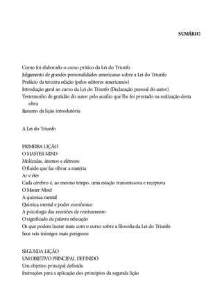 SUMÁRIO
Como foi elaborado o curso prático da Lei do Triunfo
Julgamento de grandes personalidades americanas sobre a Lei do Triunfo
Prefácio da terceira edição (pelos editores americanos)
Introdução geral ao curso da Lei do Triunfo (Declaração pessoal do autor)
Testemunho de gratidão do autor pelo auxílio que lhe foi prestado na realização desta
obra
Resumo da lição introdutória
A Lei do Triunfo
PRIMEIRA LIÇÃO
OMASTERMIND
Moléculas, átomos e elétrons
Ofluido que faz vibrar a matéria
Ar e éter
Cada cérebro é, ao mesmo tempo, uma estação transmissora e receptora
OMaster Mind
A química mental
Química mental e poder econômico
A psicologia das reuniões de reavivamento
Osignificado da palavra educação
Os que podem lucrar mais com o curso sobre a filosofia da Lei do Triunfo
Seus seis inimigos mais perigosos
SEGUNDA LIÇÃO
UMOBJETIVOPRINCIPAL DEFINIDO
Um objetivo principal definido
Instruções para a aplicação dos princípios da segunda lição
 