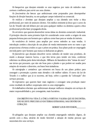 Os banqueiros: que desejam estender os seus negócios por meio de métodos mais
corteses e melhores para servir aos seus clientes.
Os funcionários dos bancos: que ambicionam estar preparados para desempenhar
funções de direção bancária, ou em qualquer campo industrial ou comercial.
Os médicos e dentistas: que desejam ampliar a sua clientela sem violar a ética
profissional, por meio de anúncios diretos. Um médico eminente já disse que o curso da
Lei do Triunfo vale mil dólares por ano para qualquer médico ou dentista a quem a ética
profissional proíba fazer propaganda direta.
Os corretores: que querem desenvolver novas ideias no domínio comercial e industrial.
O princípio descrito nesta primeira lição foi considerado como sendo a origem de uma
pequena fortuna para um homem que o aplicou como base para as vendas de imóveis.
Os vendedores de imóveis: para ampliar por novos métodos as suas vendas. A
introdução contém a descrição de um plano de venda inteiramente novo no ramo e que
proporciona a fortuna a todos os que o põem em prática. Esse plano pode ser empregado
em toda parte e por homens que nunca se dedicaram ao gênero.
Os fazendeiros: que desejam descobrir novos métodos de vender seus produtos, de
modo a alcançar maiores lucros, e que têm terras para vender em lotes, conforme
referimos na última parte desta introdução. Milhares de fazendeiros têm “minas de ouro”
nas terras que possuem, que não são boas para o plantio e que podem ser usadas para
estações de veraneio e diversões, em bases bem tentadoras.
Os estenógrafos e contadores: que estiverem em busca de um plano prático para
conseguir a promoção a postos mais elevados e de melhor salário. O curso da Lei do
Triunfo é o melhor que já se escreveu, até hoje, sobre a questão da “colocação” dos
serviços pessoais.
Os impressores: que querem fazer mais negócios e conseguir uma produção maior
como resultado de melhor cooperação entre os seus empregados.
Os trabalhadores diaristas: que ambicionam alcançar melhores situações em serviços de
maior responsabilidade e, por conseguinte, mais lucrativos.
UMOBJETIVONA VIDA É A ÚNICA FORTUNA VALIOSA QUE SE ENCONTRA;
NÃOSE DEVE PROCURÁ-LOEMTERRAS ESTRANHAS, MAS DENTRODO
CORAÇÃO.
ROBERTLOUIS STEVENSON________
Os advogados: que desejam ampliar sua clientela empregando métodos dignos, de
acordo com a ética, atrairão de modo favorável a atenção de muitas pessoas que
necessitam dos seus serviços.
 