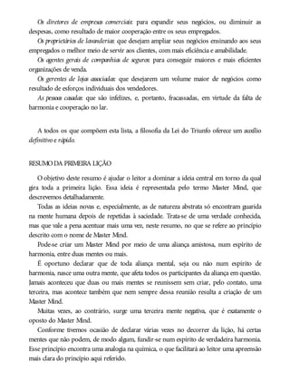 Os diretores de empresas comerciais: para expandir seus negócios, ou diminuir as
despesas, como resultado de maior cooperação entre os seus empregados.
Os proprietários de lavanderias: que desejam ampliar seus negócios ensinando aos seus
empregados o melhor meio de servir aos clientes, com mais eficiência e amabilidade.
Os agentes gerais de companhias de seguros: para conseguir maiores e mais eficientes
organizações de venda.
Os gerentes de lojas associadas: que desejarem um volume maior de negócios como
resultado de esforços individuais dos vendedores.
As pessoas casadas: que são infelizes, e, portanto, fracassadas, em virtude da falta de
harmonia e cooperação no lar.
A todos os que compõem esta lista, a filosofia da Lei do Triunfo oferece um auxílio
definitivo e rápido.
RESUMODA PRIMEIRA LIÇÃO
O objetivo deste resumo é ajudar o leitor a dominar a ideia central em torno da qual
gira toda a primeira lição. Essa ideia é representada pelo termo Master Mind, que
descrevemos detalhadamente.
Todas as ideias novas e, especialmente, as de natureza abstrata só encontram guarida
na mente humana depois de repetidas à saciedade. Trata-se de uma verdade conhecida,
mas que vale a pena acentuar mais uma vez, neste resumo, no que se refere ao princípio
descrito com o nome de Master Mind.
Pode-se criar um Master Mind por meio de uma aliança amistosa, num espírito de
harmonia, entre duas mentes ou mais.
É oportuno declarar que de toda aliança mental, seja ou não num espírito de
harmonia, nasce uma outra mente, que afeta todos os participantes da aliança em questão.
Jamais aconteceu que duas ou mais mentes se reunissem sem criar, pelo contato, uma
terceira, mas acontece também que nem sempre dessa reunião resulta a criação de um
Master Mind.
Muitas vezes, ao contrário, surge uma terceira mente negativa, que é exatamente o
oposto do Master Mind.
Conforme tivemos ocasião de declarar várias vezes no decorrer da lição, há certas
mentes que não podem, de modo algum, fundir-se num espírito de verdadeira harmonia.
Esse princípio encontra uma analogia na química, o que facilitará ao leitor uma apreensão
mais clara do princípio aqui referido.
 