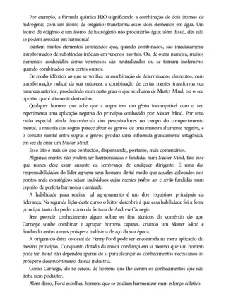 Por exemplo, a fórmula química H2O (significando a combinação de dois átomos de
hidrogênio com um átomo de oxigênio) transforma esses dois elementos em água. Um
átomo de oxigênio e um átomo de hidrogênio não produzirão água; além disso, eles não
se podem associar em harmonia!
Existem muitos elementos conhecidos que, quando combinados, são imediatamente
transformados de substâncias inócuas em venenos mortais. Ou, de outra maneira, muitos
elementos conhecidos como venenosos são neutralizados ou se tornam inofensivos
quando combinados com certos outros.
De modo idêntico ao que se verifica na combinação de determinados elementos, com
transformação radical da sua natureza, a combinação de certas mentes transforma sua
natureza anterior, produzindo num certo grau o que se chama de Master Mind, ou o seu
oposto, que é altamente destrutivo.
Qualquer homem que ache que a sogra tem um gênio incompatível com o seu
experimenta uma aplicação negativa do princípio conhecido por Master Mind. Por uma
razão especial, ainda desconhecida dos pesquisadores no campo do comportamento
mental, a maioria das sogras parece afetar os genros de uma maneira altamente negativa, e
o contato mental entre sogras e genros produz uma influência grandemente antagônica,
em vez de criar um Master Mind.
Esse fato é mais do que conhecido, dispensando, portanto, mais comentários.
Algumas mentes não podem ser harmonizadas e fundidas num Master Mind, fato esse
que nunca deve estar ausente da lembrança de qualquer dirigente. É uma das
responsabilidades do líder agrupar seus homens de tal modo que aqueles colocados nos
pontos mais estratégicos sejam indivíduos cujas mentes podem ser e serão fundidas num
espírito de perfeita harmonia e amizade.
A habilidade para realizar tal agrupamento é um dos requisitos principais da
liderança. Na segunda lição deste curso o leitor descobrirá que essa habilidade foi a fonte
principal tanto do poder como da fortuna de Andrew Carnegie.
Sem possuir conhecimento algum sobre os fins técnicos do comércio do aço,
Carnegie soube combinar e agrupar homens capazes, criando um Master Mind e
fundando assim a mais próspera indústria de aço da sua época.
A origem do êxito colossal de Henry Ford pode ser encontrada na mera aplicação do
mesmo princípio. Conquanto dotado da maior confiança em si mesmo que um homem
pode ter, Ford não dependeu apenas de si para alcançar os conhecimentos necessários ao
próspero desenvolvimento da sua indústria.
Como Carnegie, ele se cercou de homens que lhe deram os conhecimentos que não
tinha nem podia ter.
Além disso, Ford escolheu homens que se podiam harmonizar num esforço coletivo.
 