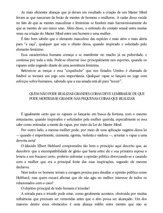 As mais eficientes alianças que já deram em resultado a criação de um Master Mind
foram as que nasceram da fusão de mentes de homens e mulheres. A razão disso reside
no fato de que as mentes masculinas e femininas se fundem mais harmoniosamente do
que as mentes de um único sexo. Além disso, o estímulo do contato sexual entra muitas
vezes na criação do Master Mind entre um homem e uma mulher.
É fato bem sabido que o elemento masculino das espécies é mais ativo e mais alerta
para “a caça”, qualquer que seja o objeto dessa, quando inspirado e solicitado pelo
elemento feminino.
Essa característica humana começa a se manifestar no macho já na puberdade, e
continua por toda a vida. Pode-se observar isso principalmente nos esportes, quando os
rapazes estão jogando diante de uma assistência feminina.
Retirem-se as moças e essa “coqueluche” que nos Estados Unidos é chamada de
futebol se tornará um jogo sem importância. Qualquer rapaz se lançará no jogo com
esforços sobre-humanos, sabendo que a sua amada está ali para “torcer”.
QUEMNÃOPODE REALIZARGRANDES COISAS DEVE LEMBRAR-SE DE QUE
PODE MOSTRAR-SE GRANDE NAS PEQUENAS COISAS QUE REALIZAR.
É igualmente certo que os rapazes se lançarão em busca da fortuna, com o mesmo
entusiasmo, quando inspirados e solicitados pela mulher querida, especialmente se essa
sabe como estimular a mente do rapaz, por meio da Lei do Master Mind.
Por outro lado, a mesma mulher pode, por meio de uma aplicação negativa dessa lei
—quando é impertinente, ciumenta, egoísta, violenta e vaidosa —, arrastar o rapaz a uma
derrota certa!
O falecido Elbert Hubbard compreendeu tão bem o princípio aqui descrito que, ao
descobrir que a incompatibilidade de gênio que havia entre ele e sua primeira esposa o
levaria a um fracasso certo, preferiu enfrentar a opinião pública divorciando-se e casando
com a mulher que era a principal fonte das suas inspirações, segundo ele mesmo
declarou.
Nem todos os homens teriam a coragem precisa para desafiar a opinião pública como
Hubbard, mas quem ousará afirmar que ele não agiu no melhor interesse de todos os
relacionados com o caso?
Oobjetivo principal de todo homem é triunfar!
A estrada para o triunfo pode estar, como geralmente acontece, obstruída por muitas
influências que precisam ser removidas antes que o alvo possa ser alcançado. Um dos
maiores dentre esses obstáculos é uma aliança infeliz entre mentes que não se
 