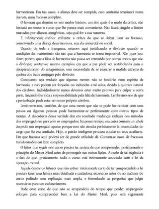 harmonizam. Em tais casos, a aliança deve ser rompida, caso contrário terminará numa
derrota, num fracasso completo.
O homem que domina os seis medos básicos, um dos quais é o medo da crítica, não
hesitará em tomar o rumo que lhe parece mais conveniente. Não ficará cingido a limites
marcados por alianças antagônicas, seja qual for a sua natureza.
É infinitamente melhor enfrentar a crítica do que se deixar levar ao fracasso,
conservando uma aliança desarmoniosa, seja ela comercial ou social.
Usando de toda a franqueza, estamos aqui justificando o divórcio quando as
condições do matrimônio são tais que a harmonia se torna impossível. Não quer isso
dizer, porém, que a falta de harmonia não possa ser removida por outros meios que não
o divórcio; contam-se muitos exemplos em que a paz pôde ser restabelecida com o
desaparecimento do antagonismo, sem necessidade de se recorrer à medida extrema da
quebra dos laços conjugais pelo divórcio.
Conquanto seja verdade que algumas mentes não se fundirão num espírito de
harmonia, e não podem ser forçadas ou induzidas a tal coisa, devido à química natural
dos cérebros, individualmente nunca devemos estar muito prontos para culpar a outra
parte, lançando-lhe toda a responsabilidade pela falta de harmonia. Lembremo-nos de que
a perturbação pode estar no nosso próprio cérebro.
Lembremo-nos, também, de que uma mente que não se pode harmonizar com uma
pessoa ou algumas pessoas pode harmonizar-se perfeitamente com outros tipos de
mentes. A descoberta dessa verdade deu em resultado mudanças radicais nos métodos
dos empregadores para com os empregados; há pouco tempo, era coisa comum um chefe
despedir um empregado apenas porque esse não atendia perfeitamente às necessidades do
cargo que lhe era confiado. Hoje, o patrão inteligente procura estudar os seus auxiliares.
Um que fracassa aqui poderá ser de grande utilidade ali. Contam-se casos de fracassos
transformados em êxito completo.
O leitor que seguir este curso precisa ter certeza de que compreendeu perfeitamente o
princípio do Master Mind antes de prosseguir nas outras lições. A razão de tal exigência é
o fato de que, praticamente, todo o curso está intimamente associado com a lei da
operação mental.
Aquele dentre os leitores que não estiver inteiramente certo de ter compreendido a lei
procure fazer uma leitura mais detalhada e cuidadosa, escreva ao autor ou ao tradutor do
curso pedindo uma explicação mais ampla, e formulando as perguntas que julgar
necessárias para seu esclarecimento.
Pode estar certo de que não se arrependerá do tempo que perder empregando
esforços para compreender bem a Lei do Master Mind, pois será regiamente
 
