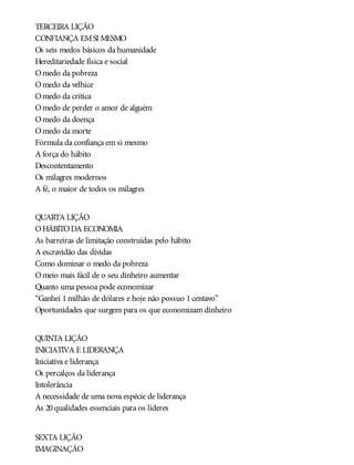 TERCEIRA LIÇÃO
CONFIANÇA EMSI MESMO
Os seis medos básicos da humanidade
Hereditariedade física e social
Omedo da pobreza
Omedo da velhice
Omedo da crítica
Omedo de perder o amor de alguém
Omedo da doença
Omedo da morte
Fórmula da confiança em si mesmo
A força do hábito
Descontentamento
Os milagres modernos
A fé, o maior de todos os milagres
QUARTA LIÇÃO
OHÁBITODA ECONOMIA
As barreiras de limitação construídas pelo hábito
A escravidão das dívidas
Como dominar o medo da pobreza
Omeio mais fácil de o seu dinheiro aumentar
Quanto uma pessoa pode economizar
“Ganhei 1milhão de dólares e hoje não possuo 1centavo”
Oportunidades que surgem para os que economizam dinheiro
QUINTA LIÇÃO
INICIATIVA E LIDERANÇA
Iniciativa e liderança
Os percalços da liderança
Intolerância
A necessidade de uma nova espécie de liderança
As 20qualidades essenciais para os líderes
SEXTA LIÇÃO
IMAGINAÇÃO
 