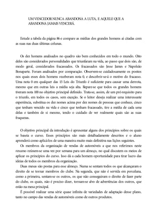 UMVENCEDORNUNCA ABANDONA A LUTA, E AQUELE QUE A
ABANDONA JAMAIS VENCERÁ.
Estude a tabela da página 86 e compare as médias dos grandes homens aí citadas com
as suas nas duas últimas colunas.
Os dez homens analisados no quadro são bem conhecidos em todo o mundo. Oito
deles são considerados personalidades que triunfaram na vida, ao passo que dois são, de
modo geral, considerados fracassados. Os fracassados são Jesse James e Napoleão
Bonaparte. Foram analisados por comparação. Observem-se cuidadosamente os pontos
nos quais esses dois homens receberam nota 0, e descobrir-se-á o motivo do fracasso.
Uma nota 0 em qualquer das 15 Leis do Triunfo é suficiente para causar uma derrota,
mesmo que em outras leis a média seja alta. Repare-se que todos os grandes homens
tiveram nota 100 no objetivo principal definido. Trata-se, assim, de um pré-requisito para
o triunfo, em todos os casos, sem exceção. Se o leitor deseja realizar uma interessante
experiência, substitua os dez nomes acima por dez nomes de pessoas que conhece, cinco
que tenham vencido na vida e cinco que tenham fracassado, tire a média de cada uma
delas e também de si mesmo, tendo o cuidado de ver realmente quais são as suas
fraquezas.
O objetivo principal da introdução é apresentar alguns dos princípios sobre os quais
se baseia o curso. Esses princípios são mais detalhadamente descritos e o aluno
aprenderá como aplicá-los de uma maneira muito mais definitiva nas lições seguintes.
Os membros da organização de vendas de automóveis a que nos referimos neste
resumo reúnem-se uma vez por semana para um almoço, no qual discutem os meios de
aplicar os princípios do curso. Isso dá a cada homem oportunidade para tirar lucro das
ideias de todos os membros da organização.
Duas mesas são postas para esse almoço. Numa se sentam todos os que alcançaram o
direito de se tornar membros do clube. Na segunda, que não é servida em porcelana,
como a primeira, sentam-se os outros, os que não conseguiram o direito de fazer parte
do clube, os quais, não é preciso dizer, tornam-se alvo de advertências dos outros, que
estão na mesa principal.
É possível realizar uma série quase infinita de variedades de adaptação desse plano,
tanto no campo das vendas de automóveis como de outros produtos.
 
