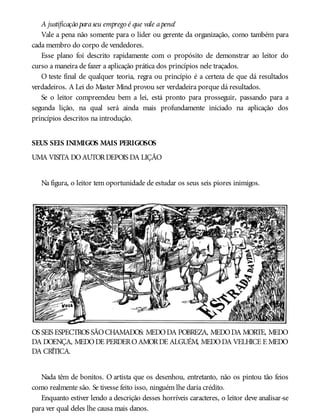 A justificação paraseu emprego é que vale apena!
Vale a pena não somente para o líder ou gerente da organização, como também para
cada membro do corpo de vendedores.
Esse plano foi descrito rapidamente com o propósito de demonstrar ao leitor do
curso a maneira de fazer a aplicação prática dos princípios nele traçados.
O teste final de qualquer teoria, regra ou princípio é a certeza de que dá resultados
verdadeiros. A Lei do Master Mind provou ser verdadeira porque dá resultados.
Se o leitor compreendeu bem a lei, está pronto para prosseguir, passando para a
segunda lição, na qual será ainda mais profundamente iniciado na aplicação dos
princípios descritos na introdução.
SEUS SEIS INIMIGOS MAIS PERIGOSOS
UMA VISITA DOAUTORDEPOIS DA LIÇÃO
Na figura, o leitor tem oportunidade de estudar os seus seis piores inimigos.
OS SEIS ESPECTROS SÃOCHAMADOS: MEDODA POBREZA, MEDODA MORTE, MEDO
DA DOENÇA, MEDODE PERDEROAMORDE ALGUÉM, MEDODA VELHICE E MEDO
DA CRÍTICA.
Nada têm de bonitos. O artista que os desenhou, entretanto, não os pintou tão feios
como realmente são. Se tivesse feito isso, ninguém lhe daria crédito.
Enquanto estiver lendo a descrição desses horríveis caracteres, o leitor deve analisar-se
para ver qual deles lhe causa mais danos.
 