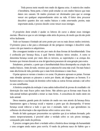 Toda pessoa neste mundo tem medo de alguma coisa. A maioria dos medos
é hereditária. Nesta parte, o leitor pode estudar os seis medos básicos que mais
danos nos causam. Os medos precisam ser dominados para que se consiga
vencer em qualquer empreendimento sério na vida. O leitor deve procurar
descobrir quantos dos seis medos básicos o estão estorvando; porém, mais
importante ainda, é preciso decidir como vencer esses inimigos.
O propósito deste estudo é ajudar os leitores do curso a afastar esses inimigos
mortais. Observe-se que os seis inimigos estão atrás da pessoa, de modo que ela não pode
vê-los facilmente.
Todo ser humano é limitado até certo ponto por um ou mais desses medos invisíveis.
O primeiro passo a dar para a eliminação de tão perigosos inimigos é descobrir onde,
como e de que maneira os adquirimos.
Eles conseguem instalar-se em nós por meio de duas formas de hereditariedade. Uma
é conhecida por herança física, à qual Darwin dedicou vários estudos. A outra se
denomina herança social; por meio dela os terrores, as superstições e as crenças dos
homens que viveram durante as eras de ignorância passaram de uma geração para outra.
Estudemos, primeiro, a parte que a hereditariedade física desempenha na criação dos
medos básicos. Antes de tudo, veremos que a natureza foi uma mãe cruel. Da mais baixa à
mais alta forma de vida, permitiu que o mais forte dominasse o mais fraco.
Opeixe apresa os vermes e insetos e os come. Os pássaros apresam os peixes. Formas
mais elevadas apresam os pássaros e assim por diante, até chegarmos ao homem. E o
homem exerce a sua função de domínio sobre todas as outras formas animais e até sobre
os seus semelhantes.
A história completa da evolução é uma cadeia indissolúvel de provas de crueldade e de
destruição dos mais fracos pelos mais fortes. Não admira que as formas mais fracas da
vida animal tenham aprendido a temer as mais fortes. A consciência do medo existe em
todo animal.
Dessa maneira, grande parte do instinto do medo nos vem através da herança física.
Examinemos agora a herança social e vejamos a parte que ela desempenha. O termo
herança social refere-se a tudo o que nos é ensinado, tudo o que aprendemos ou
colhemos da observação e das experiências sobre outros seres vivos.
Pondo de lado quaisquer preconceitos ou opiniões que já se tenham formado, pelo
menos temporariamente, é possível saber a verdade sobre os seis piores inimigos,
começando pelo medo da pobreza.
É preciso coragem para dizer a verdade sobre a história desse inimigo da humanidade
e uma coragem ainda maior para ouvi-la. O medo da pobreza nasce do hábito que o
 