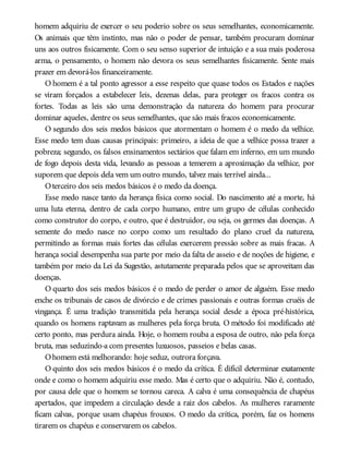 homem adquiriu de exercer o seu poderio sobre os seus semelhantes, economicamente.
Os animais que têm instinto, mas não o poder de pensar, também procuram dominar
uns aos outros fisicamente. Com o seu senso superior de intuição e a sua mais poderosa
arma, o pensamento, o homem não devora os seus semelhantes fisicamente. Sente mais
prazer em devorá-los financeiramente.
O homem é a tal ponto agressor a esse respeito que quase todos os Estados e nações
se viram forçados a estabelecer leis, dezenas delas, para proteger os fracos contra os
fortes. Todas as leis são uma demonstração da natureza do homem para procurar
dominar aqueles, dentre os seus semelhantes, que são mais fracos economicamente.
O segundo dos seis medos básicos que atormentam o homem é o medo da velhice.
Esse medo tem duas causas principais: primeiro, a ideia de que a velhice possa trazer a
pobreza; segundo, os falsos ensinamentos sectários que falam em inferno, em um mundo
de fogo depois desta vida, levando as pessoas a temerem a aproximação da velhice, por
suporem que depois dela vem um outro mundo, talvez mais terrível ainda...
Oterceiro dos seis medos básicos é o medo da doença.
Esse medo nasce tanto da herança física como social. Do nascimento até a morte, há
uma luta eterna, dentro de cada corpo humano, entre um grupo de células conhecido
como construtor do corpo, e outro, que é destruidor, ou seja, os germes das doenças. A
semente do medo nasce no corpo como um resultado do plano cruel da natureza,
permitindo as formas mais fortes das células exercerem pressão sobre as mais fracas. A
herança social desempenha sua parte por meio da falta de asseio e de noções de higiene, e
também por meio da Lei da Sugestão, astutamente preparada pelos que se aproveitam das
doenças.
O quarto dos seis medos básicos é o medo de perder o amor de alguém. Esse medo
enche os tribunais de casos de divórcio e de crimes passionais e outras formas cruéis de
vingança. É uma tradição transmitida pela herança social desde a época pré-histórica,
quando os homens raptavam as mulheres pela força bruta. O método foi modificado até
certo ponto, mas perdura ainda. Hoje, o homem rouba a esposa de outro, não pela força
bruta, mas seduzindo-a com presentes luxuosos, passeios e belas casas.
Ohomem está melhorando: hoje seduz, outrora forçava.
O quinto dos seis medos básicos é o medo da crítica. É difícil determinar exatamente
onde e como o homem adquiriu esse medo. Mas é certo que o adquiriu. Não é, contudo,
por causa dele que o homem se tornou careca. A calva é uma consequência de chapéus
apertados, que impedem a circulação desde a raiz dos cabelos. As mulheres raramente
ficam calvas, porque usam chapéus frouxos. O medo da crítica, porém, faz os homens
tirarem os chapéus e conservarem os cabelos.
 