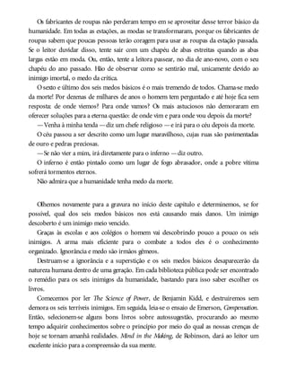 Os fabricantes de roupas não perderam tempo em se aproveitar desse terror básico da
humanidade. Em todas as estações, as modas se transformaram, porque os fabricantes de
roupas sabem que poucas pessoas terão coragem para usar as roupas da estação passada.
Se o leitor duvidar disso, tente sair com um chapéu de abas estreitas quando as abas
largas estão em moda. Ou, então, tente a leitora passear, no dia de ano-novo, com o seu
chapéu do ano passado. Hão de observar como se sentirão mal, unicamente devido ao
inimigo imortal, o medo da crítica.
Osexto e último dos seis medos básicos é o mais tremendo de todos. Chama-se medo
da morte! Por dezenas de milhares de anos o homem tem perguntado e até hoje fica sem
resposta: de onde viemos? Para onde vamos? Os mais astuciosos não demoraram em
oferecer soluções para a eterna questão: de onde vim e para onde vou depois da morte?
—Venha à minha tenda —diz um chefe religioso —e irá para o céu depois da morte.
O céu passou a ser descrito como um lugar maravilhoso, cujas ruas são pavimentadas
de ouro e pedras preciosas.
—Se não vier a mim, irá diretamente para o inferno —diz outro.
O inferno é então pintado como um lugar de fogo abrasador, onde a pobre vítima
sofrerá tormentos eternos.
Não admira que a humanidade tenha medo da morte.
Olhemos novamente para a gravura no início deste capítulo e determinemos, se for
possível, qual dos seis medos básicos nos está causando mais danos. Um inimigo
descoberto é um inimigo meio vencido.
Graças às escolas e aos colégios o homem vai descobrindo pouco a pouco os seis
inimigos. A arma mais eficiente para o combate a todos eles é o conhecimento
organizado. Ignorância e medo são irmãos gêmeos.
Destruam-se a ignorância e a superstição e os seis medos básicos desaparecerão da
natureza humana dentro de uma geração. Em cada biblioteca pública pode ser encontrado
o remédio para os seis inimigos da humanidade, bastando para isso saber escolher os
livros.
Comecemos por ler The Science of Power, de Benjamin Kidd, e destruiremos sem
demora os seis terríveis inimigos. Em seguida, leia-se o ensaio de Emerson, Compensation.
Então, selecionem-se alguns bons livros sobre autossugestão, procurando ao mesmo
tempo adquirir conhecimentos sobre o princípio por meio do qual as nossas crenças de
hoje se tornam amanhã realidades. Mind in the Making, de Robinson, dará ao leitor um
excelente início para a compreensão da sua mente.
 