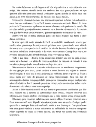 Por meio da herança social chegaram até nós a ignorância e a superstição das eras
antigas. Mas estamos vivendo numa era moderna. Por toda parte podemos ver que
qualquer efeito tem uma causa natural. Comecemos agora a estudar os efeitos pelas suas
causas, e em breve nos libertaremos do peso dos seis medos básicos.
Comecemos estudando homens que acumularam grandes fortunas e descubramos a
causa das suas realizações. Henry Ford fornece um exemplo excelente. Dentro do curto
período de 25anos venceu a pobreza e tornou-se o homem mais poderoso do mundo. Na
sua obra nada há que seja efeito do acaso ou da sorte. Essa obra é o resultado do cuidado
com que ele observou certos princípios, que estão igualmente à disposição do leitor.
Henry Ford não se deixou intimidar pelos seis medos básicos; não tenha o leitor
dúvida sobre isso.
Se achar que está muito afastado de Ford para estudá-lo devidamente, comece por
escolher duas pessoas que lhe estejam mais próximas, uma representando a sua ideia de
fracasso e outra correspondendo à sua ideia de triunfo. Procure descobrir o que fez de
um desses indivíduos um fracassado e, do outro, um triunfante. Consiga fatos reais e, no
processo de reuni-los, terá aprendido muita coisa sobre causa e efeito.
Tudo o que existe — desde a forma animal mais inferior, que vive na terra, ou nos
mares, até o homem — é efeito do processo evolutivo da natureza. A evolução é uma
transformação organizada, na qual nenhum milagre tem parte.
Não somente as formas e as cores dos animais mudam, de acordo com um processo,
de uma geração para outra, como também a mente humana está sujeita às mesmas
transformações. E nisso está a nossa esperança de melhoria. Temos o poder de forçar a
nossa mente por meio do processo de rápida transformação. Basta um mês de
autossugestão, dirigida com propriedade, para que se possa calcar aos pés qualquer dos
seis medos básicos. Em 12 meses de persistente esforço poder-se-á dominar toda a horda,
de maneira a não oferecer mais nenhum perigo.
Assim, o leitor reunirá amanhã em sua mente os pensamentos dominantes que tiver
hoje. Plantará nela a semente da determinação meio vencida. Procure conservar essa
intenção e, aos poucos, afaste os seis inimigos, que já então existem apenas em sua mente.
Ohomem que é poderoso nada teme, nem mesmo a Deus. Ohomem poderoso ama a
Deus, mas nunca O teme! O poder duradouro jamais nasce do medo. Qualquer poder
que tenha o medo por base está condenado a criar e a se desintegrar. Compreendamos
bem essa grande verdade e nunca incidiremos na infelicidade de procurar conquistar
poder inspirado no medo de outras pessoas, que talvez nos devam uma obediência
temporária.
Ohomem é de corpo e alma formado para grandes
 