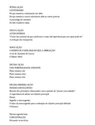 SÉTIMA LIÇÃO
OENTUSIASMO
De que maneira o entusiasmo nos afeta
De que maneira o nosso entusiasmo afeta as outras pessoas
A psicologia do vestuário
Os Sete Cavaleiros fatais
OITAVA LIÇÃO
AUTOCONTROLE
“Como me convenci de que a pobreza é a mais útil experiência que um rapaz pode ter”
A evolução dos transportes
NONA LIÇÃO
OHÁBITODE FAZERMAIS DOQUE A OBRIGAÇÃO
A Lei do Aumento de Lucros
OMaster Mind
DÉCIMA LIÇÃO
UMA PERSONALIDADE ATRAENTE
Plano número um
Plano número dois
Plano número três
DÉCIMA PRIMEIRA LIÇÃO
PENSARCOMEXATIDÃO
Resumo dos princípios relacionados com a questão de “pensar com exatidão”
A importância de adotar um objetivo principal
Desejo
Sugestão e autossugestão
Ovalor da autossugestão para a realização do objetivo principal definido
Ofracasso
Décima segunda lição
CONCENTRAÇÃO
Persuasão versus força
 