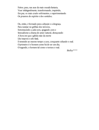 Feitos; para, nas asas da mais ousada fantasia,
Voar infatigavelmente, transformando, impávido,
Em paz, os mais cruéis sofrimentos, e experimentando
Os prazeres do espírito e dos sentidos;
Ou, então, é formado para a abjeção e a desgraça,
Para rastejar no grilhão dos terrores,
Estremecendo a cada som, apagando com o
Sensualismo a chama do amor natural, abençoando
A hora em que a gélida mão da morte
Lhe imporá o selo fatal,
E temendo ao mesmo tempo a cura, conquanto odiando o mal.
Oprimeiro é o homem como há de ser um dia,
Osegundo, o homem tal como o tornou o mal.
Shelley*****
 