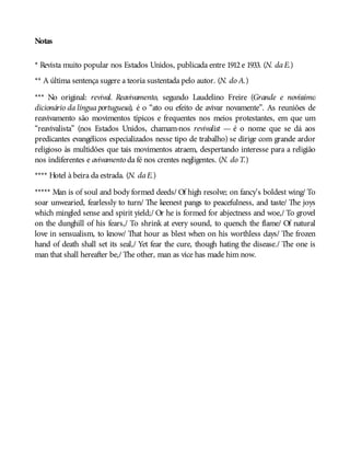 Notas
* Revista muito popular nos Estados Unidos, publicada entre 1912e 1933. (N. daE.)
** A última sentença sugere a teoria sustentada pelo autor. (N. do A.)
*** No original: revival. Reavivamento, segundo Laudelino Freire (Grande e novíssimo
dicionário da língua portuguesa), é o “ato ou efeito de avivar novamente”. As reuniões de
reavivamento são movimentos típicos e frequentes nos meios protestantes, em que um
“reavivalista” (nos Estados Unidos, chamam-nos revivalist — é o nome que se dá aos
predicantes evangélicos especializados nesse tipo de trabalho) se dirige com grande ardor
religioso às multidões que tais movimentos atraem, despertando interesse para a religião
nos indiferentes e avivamento da fé nos crentes negligentes. (N. do T.)
**** Hotel à beira da estrada. (N. daE.)
***** Man is of soul and body formed deeds/ Of high resolve; on fancy’s boldest wing/ To
soar unwearied, fearlessly to turn/ The keenest pangs to peacefulness, and taste/ The joys
which mingled sense and spirit yield;/ Or he is formed for abjectness and woe,/ To grovel
on the dunghill of his fears,/ To shrink at every sound, to quench the flame/ Of natural
love in sensualism, to know/ That hour as blest when on his worthless days/ The frozen
hand of death shall set its seal,/ Yet fear the cure, though hating the disease./ The one is
man that shall hereafter be,/ The other, man as vice has made him now.
 