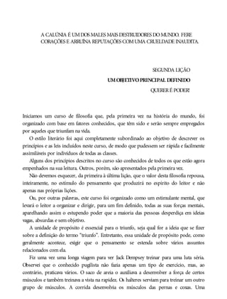A CALÚNIA É UMDOS MALES MAIS DESTRUIDORES DOMUNDO. FERE
CORAÇÕES E ARRUÍNA REPUTAÇÕES COMUMA CRUELDADE INAUDITA.
SEGUNDA LIÇÃO
UMOBJETIVOPRINCIPAL DEFINIDO
QUERERÉ PODER!
Iniciamos um curso de filosofia que, pela primeira vez na história do mundo, foi
organizado com base em fatores conhecidos, que têm sido e serão sempre empregados
por aqueles que triunfam na vida.
O estilo literário foi aqui completamente subordinado ao objetivo de descrever os
princípios e as leis incluídos neste curso, de modo que pudessem ser rápida e facilmente
assimiláveis por indivíduos de todas as classes.
Alguns dos princípios descritos no curso são conhecidos de todos os que estão agora
empenhados na sua leitura. Outros, porém, são apresentados pela primeira vez.
Não devemos esquecer, da primeira à última lição, que o valor desta filosofia repousa,
inteiramente, no estímulo do pensamento que produzirá no espírito do leitor e não
apenas nas próprias lições.
Ou, por outras palavras, este curso foi organizado como um estimulante mental, que
levará o leitor a organizar e dirigir, para um fim definido, todas as suas forças mentais,
aparelhando assim o estupendo poder que a maioria das pessoas desperdiça em ideias
vagas, absurdas e sem objetivo.
A unidade de propósito é essencial para o triunfo, seja qual for a ideia que se fizer
sobre a definição do termo “triunfo”. Entretanto, essa unidade de propósito pode, como
geralmente acontece, exigir que o pensamento se estenda sobre vários assuntos
relacionados com ela.
Fiz uma vez uma longa viagem para ver Jack Dempsey treinar para uma luta séria.
Observei que o conhecido pugilista não fazia apenas um tipo de exercício, mas, ao
contrário, praticava vários. O saco de areia o auxiliava a desenvolver a força de certos
músculos e também treinava a vista na rapidez. Os halteres serviam para treinar um outro
grupo de músculos. A corrida desenvolvia os músculos das pernas e coxas. Uma
 