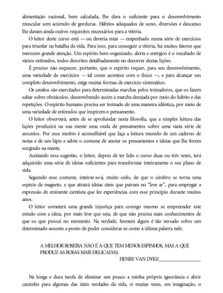alimentação racional, bem calculada, lhe dava o suficiente para o desenvolvimento
muscular sem acúmulo de gorduras. Hábitos adequados de sono, diversões e descanso
lhe davam ainda outros requisitos necessários para a vitória.
O leitor deste curso está — ou deveria estar — empenhado numa série de exercícios
para triunfar na batalha da vida. Para isso, para conseguir a vitória, há muitos fatores que
merecem grande atenção. Um espírito bem organizado, alerta e enérgico é o resultado de
vários estímulos, todos descritos detalhadamente no decorrer destas lições.
É preciso não esquecer, portanto, que o espírito requer, para seu desenvolvimento,
uma variedade de exercícios — tal como acontece com o físico —, e para alcançar seu
completo desenvolvimento, exige muitas formas de exercício sistemático.
Os cavalos são exercitados para determinadas marchas pelos treinadores, que os fazem
saltar sobre obstáculos, desenvolvendo assim a marcha desejada por meio do hábito e das
repetições. Oespírito humano precisa ser treinado de uma maneira idêntica, por meio de
uma variedade de estímulos que inspirem o pensamento.
O leitor observará, antes de se aprofundar nesta filosofia, que a simples leitura das
lições produzirá na sua mente uma onda de pensamentos sobre uma vasta série de
assuntos. Por esse motivo é aconselhável que faça a leitura munido de um caderno de
notas e de um lápis e adote o costume de anotar os pensamentos e ideias que lhe forem
surgindo na mente.
Aceitando essa sugestão, o leitor, depois de ter lido o curso duas ou três vezes, terá
adquirido uma série de ideias suficientes para transformar inteiramente o seu plano de
vida.
Seguindo esse costume, inteirar-se-á, muito cedo, de que o cérebro se torna uma
espécie de magneto, e que atrairá ideias úteis que pairam no “leve ar”, para empregar a
expressão de eminente cientista que fez experiências com esse princípio durante muitos
anos.
O leitor cometerá uma grande injustiça para consigo mesmo se empreender este
estudo com a ideia, por mais leve que seja, de que não precisa mais conhecimentos de
que os que possui no momento. Na verdade, homem algum é tão versado sobre um
determinado assunto a ponto de poder considerar-se como a última palavra nele.
A MELHORROSEIRA NÃOÉ A QUE TEMMENOS ESPINHOS, MAS A QUE
PRODUZAS ROSAS MAIS DELICADAS.
HENRYVANDYKE________________
Na longa e dura tarefa de eliminar um pouco a minha própria ignorância e abrir
caminho para algumas das úteis verdades da vida, vi muitas vezes, em imaginação, o
 