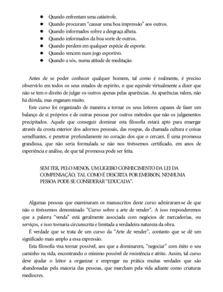 Quando enfrentam uma catástrofe.
Quando procuram “causar uma boa impressão” aos outros.
Quando informados sobre a desgraça alheia.
Quando informados da boa sorte de outros.
Quando perdem em qualquer espécie de esporte.
Quando vencem num jogo esportivo.
Quando a sós, numa atitude de meditação.
Antes de se poder conhecer qualquer homem, tal como é realmente, é preciso
observá-lo em todos os seus estados de espírito, o que equivale virtualmente a dizer que
não se tem o direito de julgar os outros apenas pelas aparências. As aparências valem, não
há dúvida, mas enganam muito.
Este curso foi organizado de maneira a tornar os seus leitores capazes de fazer um
balanço de si próprios e de outras pessoas por outros métodos que não os julgamentos
precipitados. Aquele que conseguir dominar esta filosofia estará apto para enxergar
através da crosta exterior dos adornos pessoais, das roupas, da chamada cultura e coisas
semelhantes, e penetrar profundamente no coração dos que o cercam. É uma promessa
grandiosa, que não seria formulada se não nos tivéssemos certificado, em anos de
experiência e análise, de que tal promessa pode ser feita.
SEMTER, PELOMENOS, UMLIGEIROCONHECIMENTODA LEI DA
COMPENSAÇÃO, TAL COMOÉ DESCRITA POREMERSON, NENHUMA
PESSOA PODE SE CONSIDERAR“EDUCADA”.
Algumas pessoas que examinaram os manuscritos deste curso admiraram-se de que
não o tivéssemos denominado “Curso sobre a arte de vender”. A isso responderemos
que a palavra “venda” está geralmente associada com negócios de mercadorias, ou
serviços, e isso tornaria circunscrita e limitada a verdadeira natureza da obra.
É verdade que se trata de um curso da “Arte de vender”, contanto que se dê um
significado mais amplo a essa expressão.
Esta filosofia visa tornar possível, aos que a dominarem, “negociar” com êxito o seu
caminho na vida, encontrando o mínimo possível de resistência e atrito. Assim, tal curso
deve ajudar o leitor a organizar e empregar na prática muitas verdades que são
abandonadas pela maioria das pessoas, que marcham pela vida adiante como criaturas
medíocres.
 