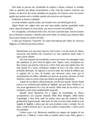 Nem todas as pessoas são constituídas de maneira a desejar conhecer as verdades
sobre as questões que afetam essencialmente a vida. Uma das maiores surpresas que
tivemos, no decorrer das nossas atividades de pesquisas, foi observar como são poucos
aqueles que querem ouvir a verdade, quando esta mostra as suas fraquezas.
Preferimos as ilusões à realidade!
As novas verdades, quando aceitas, são tomadas com o proverbial grão de sal.
Alguns dentre nós exigem mais que uma mera pitada; querem quantidade muito
maior, capaz de temperar as novas ideias, que assim se tornam sem utilidade.
Por conseguinte, a introdução deste curso, tal como a presente lição, trata de assuntos
que se destinam a preparar o caminho para novas ideias, de maneira que nenhuma delas
possa causar choque no cérebro do leitor.
A ideia que desejamos “transmitir” foi muito bem-exposta pelo editor do American
Magazine, em editorial que transcrevemos.
Recentemente, por uma noite chuvosa, Carl Lomen, o rei das arenas do Alasca,
narrou-me uma história real. Conservei-a no meu repertório desde então. E
agora a passo adiante.
Um certo esquimó da Groenlândia, contou-me Lomen, foi empregado numa
das expedições ao polo Norte há alguns anos. Depois, como recompensa aos
fiéis serviços que prestou, levaram-no a Nova York, para uma rápida visita. Por
tudo quanto viu e ouviu, verdadeiros milagres de som e de visão, sentiu uma
profunda admiração. Ao regressar à sua terra natal, deu notícia de edifícios que
se erguiam até os céus; de bondes, que descreveu como casas que se
movimentavam em trilhos, habitados por pessoas; de pontes colossais, de luzes
artificiais e todas as outras coisas que existem nas grandes metrópoles.
A gente da sua aldeia o olhava friamente, sem lhe dar atenção. Daí por diante
passou a ser conhecido pelo apelido de “Sagdluk”, que quer dizer “Mentiroso”, e
esse nome ignominioso foi o seu, até morrer. Muito antes da sua morte, o seu
verdadeiro nome estava completamente esquecido.
Quando Knud Rasmussen fez a viagem da Groenlândia ao Alasca,
acompanhava-o um esquimó chamado Mitek (Pato Selvagem). Mitek visitou
Copenhague e Nova York, onde viu muitas coisas que não conhecia e ficou
grandemente impressionado. Mais tarde, de volta à sua terra natal, lembrou-se da
tragédia de Sagdluk, e achou que não seria prudente contar a verdade. Em vez
disso, contaria histórias que o seu povo pudesse compreender, e salvou assim
sua reputação.
Contou como o dr. Rasmussen mantinha um caiaque nas margens de um
grande rio, o Hudson, e como todas as manhãs saíam à caça. Patos, gansos e
 