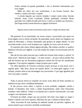 lontras existiam em grande quantidade, e eles se divertiam imensamente com
essas viagens.
Mitek, aos olhos dos seus conterrâneos, é um homem honesto. Seus
vizinhos o tratam com todo o respeito.
A estrada daqueles que narram verdades é sempre muito árdua. Sócrates
bebendo cicuta, Cristo crucificado, Estêvão apedrejado, Giordano Bruno
queimado vivo, Galileu forçado pelo terror a retirar as verdades que anunciara...
Que longa estrada cruenta atravessa as páginas da história!
Algumacoisananaturezahumananos faz sentir o choque das ideias novas.
Não gostamos de ser perturbados nas nossas crenças e preconceitos que quase nos
foram legados com os móveis da família. Na maturidade, muitos dentre nós atingimos um
estado de hibernação, e vivemos alimentados pela gordura de antigos fetiches. Se uma
nova ideia invade o nosso covil, levantamo-nos, rugindo, do nosso sono de inverno.
Os esquimós pelo menos tinham alguma desculpa. Não podiam conceber os quadros
fantásticos descritos por Sagdluk. A sua vida simples foi sempre circunscrita pela noite do
Ártico.
Mas não há uma razão justa para que a média dos homens feche sempre o espírito “às
ideias novas”. Nada há de mais trágico —ou mais comum —do que a inércia mental. Para
cada dez homens que são fisicamente preguiçosos existem dez mil que são mentalmente
estagnados. E um espírito estagnado é campo propício para o medo.
Um velho fazendeiro de Vermont costumava sempre terminar as suas preces com o
seguinte apelo: “Meu Deus, dai-me um espírito aberto.” Se muita gente seguisse o seu
exemplo, poderia salvar-se das desvantagens dos preconceitos. E que lugar agradável para
viver seria então o mundo!
Todas as pessoas devem ter empenho em reunir novas ideias de fontes estranhas ao
ambiente em que vivem e trabalham diariamente.
Se não procura novas ideias, o espírito se torna acanhado, estagnado, estreito e
fechado. O fazendeiro deve visitar a cidade frequentemente, andar entre fisionomias
estranhas e altos edifícios. Voltará à sua fazenda com o espírito rejuvenescido, com mais
coragem e um entusiasmo maior.
O homem da cidade, sempre que seja possível, deve fazer uma viagem ao campo e
banhar o espírito com novos aspectos, diferentes dos que o rodeiam na labuta diária.
Todos necessitam de uma mudança de ambiente mental, em períodos regulares, da
mesma maneira que é essencial a variedade na alimentação.
 