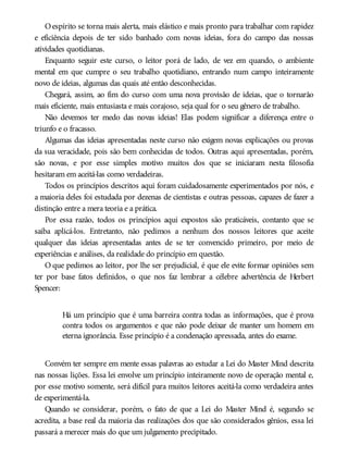 Oespírito se torna mais alerta, mais elástico e mais pronto para trabalhar com rapidez
e eficiência depois de ter sido banhado com novas ideias, fora do campo das nossas
atividades quotidianas.
Enquanto seguir este curso, o leitor porá de lado, de vez em quando, o ambiente
mental em que cumpre o seu trabalho quotidiano, entrando num campo inteiramente
novo de ideias, algumas das quais até então desconhecidas.
Chegará, assim, ao fim do curso com uma nova provisão de ideias, que o tornarão
mais eficiente, mais entusiasta e mais corajoso, seja qual for o seu gênero de trabalho.
Não devemos ter medo das novas ideias! Elas podem significar a diferença entre o
triunfo e o fracasso.
Algumas das ideias apresentadas neste curso não exigem novas explicações ou provas
da sua veracidade, pois são bem conhecidas de todos. Outras aqui apresentadas, porém,
são novas, e por esse simples motivo muitos dos que se iniciaram nesta filosofia
hesitaram em aceitá-las como verdadeiras.
Todos os princípios descritos aqui foram cuidadosamente experimentados por nós, e
a maioria deles foi estudada por dezenas de cientistas e outras pessoas, capazes de fazer a
distinção entre a mera teoria e a prática.
Por essa razão, todos os princípios aqui expostos são praticáveis, contanto que se
saiba aplicá-los. Entretanto, não pedimos a nenhum dos nossos leitores que aceite
qualquer das ideias apresentadas antes de se ter convencido primeiro, por meio de
experiências e análises, da realidade do princípio em questão.
O que pedimos ao leitor, por lhe ser prejudicial, é que ele evite formar opiniões sem
ter por base fatos definidos, o que nos faz lembrar a célebre advertência de Herbert
Spencer:
Há um princípio que é uma barreira contra todas as informações, que é prova
contra todos os argumentos e que não pode deixar de manter um homem em
eterna ignorância. Esse princípio é a condenação apressada, antes do exame.
Convém ter sempre em mente essas palavras ao estudar a Lei do Master Mind descrita
nas nossas lições. Essa lei envolve um princípio inteiramente novo de operação mental e,
por esse motivo somente, será difícil para muitos leitores aceitá-la como verdadeira antes
de experimentá-la.
Quando se considerar, porém, o fato de que a Lei do Master Mind é, segundo se
acredita, a base real da maioria das realizações dos que são considerados gênios, essa lei
passará a merecer mais do que um julgamento precipitado.
 