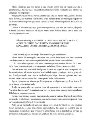 Muitos cientistas que nos deram a sua opinião sobre essa lei julgam que ela é,
praticamente, a base de todos os acontecimentos importantes resultantes dos esforços de
um grupo ou corporação.
Alexander Graham Bell asseverou acreditar que a Lei do Master Mind, como é descrita
nesta filosofia, não somente é verdadeira, como também todas as instituições superiores
de ensino dentro em pouco passariam a ensiná-la como parte indispensável dos cursos de
psicologia.
Charles P. Steinmetz declarou que fizera experiências com a lei em questão, chegando
à mesma conclusão enunciada nas lições, muito antes de haver falado com o autor dos
livros sobre esse assunto.
NÃOEXISTE OQUE SE CHAMA “ALGUMA COISA EMTROCA DE NADA”.
AFINAL DE CONTAS, NÃOSE OBTÉMSENÃOOQUE SE PAGA
EXATAMENTE, QUERSE COMPREMAUTOMÓVEIS OUPÃO.
Lutner Burbanke John Burroughs fizeram declarações semelhantes!
Edison nunca foi interrogado a respeito, mas outras declarações suas dão a entender
que ele endossaria a lei como uma possibilidade, se não de fato uma realidade.
O dr. Elmer Gates aprovou a lei numa conversa que teve conosco há mais de 15 anos.
Odr. Gates é um cientista de primeira ordem, ao lado de Edison, Steinmetz e Bell.
Falamos com uma vintena de inteligentes homens de negócios, que, conquanto não
fossem cientistas, afirmaram acreditar na veracidade desses princípios. Assim, quase não
têm desculpas aqueles que, menos habilitados para julgar, formam opiniões sobre um
assunto como esse, sem antes fazer investigações sérias e sistemáticas.
Agora, consintam os leitores que lhes apresente um ligeiro esboço desta lição e do
proveito que poderão tirar dela.
Tendo me preparado para praticar essa lei, apresentarei a introdução como uma
“narrativa do meu caso”. A evidência que vem em apoio desse caso será apresentada nas
16lições que compõem o curso.
Os fatos que formam o curso foram reunidos durante mais de 25 anos de experiência
comercial e profissional, e a única razão que me leva a empregar o pronome pessoal é que
narro aqui uma experiênciade primeiramão.
Antes de ser publicado este curso de leitura sobre a Lei do Triunfo os seus originais
foram submetidos a duas importantes universidades, das quais se solicitava que os
manuscritos fossem lidos por professores competentes com a finalidade de corrigir ou
eliminar as declarações que parecessem sem base, do ponto de vista econômico.
 