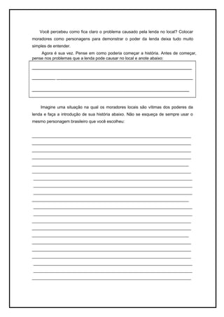 Você percebeu como fica claro o problema causado pela lenda no local? Colocar 
moradores como personagens para demonstrar o poder da lenda deixa tudo muito 
simples de entender. 
Agora é sua vez. Pense em como poderia começar a história. Antes de começar, 
pense nos problemas que a lenda pode causar no local e anote abaixo: 
_____________________________________________________________ 
_________ ____________________________________________________ 
____________________________________________________________ 
Imagine uma situação na qual os moradores locais são vítimas dos poderes da 
lenda e faça a introdução de sua história abaixo. Não se esqueça de sempre usar o 
mesmo personagem brasileiro que você escolheu: 
_____________________________________________________________________ 
_____________________________________________________________________ 
_____________________________________________________________________ 
_____________________________________________________________________ 
____________________________________________________________________ 
_____________________________________________________________________ 
_____________________________________________________________________ 
_____________________________________________________________________ 
_____________________________________________________________________ 
____________________________________________________________________ 
_____________________________________________________________________ 
_____________________________________________________________________ 
_____________________________________________________________________ 
_____________________________________________________________________ 
____________________________________________________________________ 
_____________________________________________________________________ 
_____________________________________________________________________ 
_____________________________________________________________________ 
_____________________________________________________________________ 
_____________________________________________________________________ 
_____________________________________________________________________ 
 