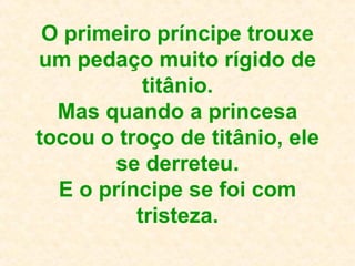 O primeiro príncipe trouxe um pedaço muito rígido de titânio. Mas quando a princesa tocou o troço de titânio, ele se derreteu. E o príncipe se foi com tristeza. 