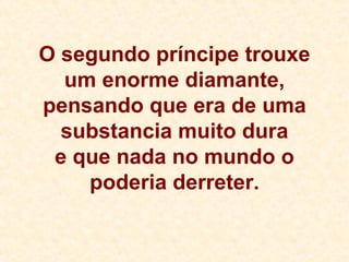 O segundo príncipe trouxe um enorme diamante, pensando que era de uma substancia muito dura e que nada no mundo o poderia derreter. 