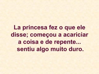 La princesa fez o que ele disse; começou a acariciar a coisa e de repente...  sentiu algo muito duro. 