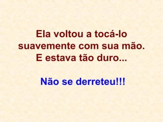Ela voltou a tocá-lo suavemente com sua mão. E estava tão duro...  Não se derreteu!!! 