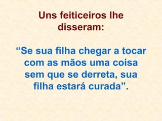 Uns feiticeiros lhe disseram: “Se sua filha chegar a tocar com as mãos uma coisa sem que se derreta, sua filha estará curada”. 