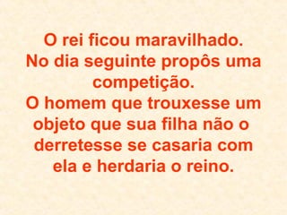 O rei ficou maravilhado. No dia seguinte propôs uma competição. O homem que trouxesse um objeto que sua filha não o  derretesse se casaria com ela e herdaria o reino. 