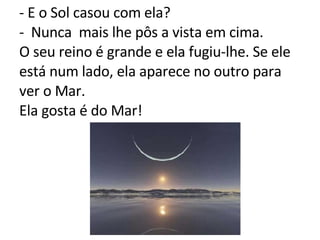 - E o Sol casou com ela? -  Nunca  mais lhe pôs a vista em cima. O seu reino é grande e ela fugiu-lhe. Se ele está num lado, ela aparece no outro para ver o Mar. Ela gosta é do Mar! 