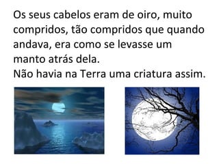 Os seus cabelos eram de oiro, muito compridos, tão compridos que quando andava, era como se levasse um manto atrás dela. Não havia na Terra uma criatura assim. 