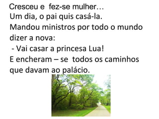 Um dia, o pai quis casá-la. Mandou ministros por todo o mundo dizer a nova:  - Vai casar a princesa Lua! E encheram – se  todos os caminhos que davam ao palácio. Cresceu e  fez-se mulher… 