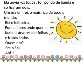 Ela ouviu -os todos , foi  pondo de banda e só ficaram dois. Um era um rei, o mais rico de todo o mundo.  Rei e feiticeiro.  Punha flores onde queria,  fazia as árvores dar folhas  e frutos lindos. -Quem era? -Era o Sol. -Ah!!!... 