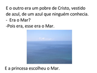 E o outro era um pobre de Cristo, vestido de azul, de um azul que ninguém conhecia. -  Era o Mar? -Pois era, esse era o Mar.   E a princesa escolheu o Mar. 