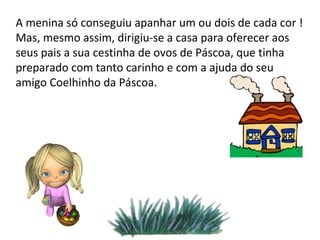 A menina só conseguiu apanhar um ou dois de cada cor ! Mas, mesmo assim, dirigiu-se a casa para oferecer aos seus pais a sua cestinha de ovos de Páscoa, que tinha preparado com tanto carinho e com a ajuda do seu amigo Coelhinho da Páscoa. 