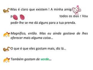 Mas é claro que existem ! A minha amiga  põe  -------------- todos os dias ! Vou pedir-lhe se me dá alguns para a tua prenda. Magnífico, então. Mas eu ainda gostava de lhes oferecer mais alguma coisa…  O que é que eles gostam mais, diz lá… Também gostam de  verde … 