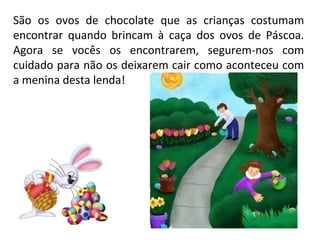São os ovos de chocolate que as crianças costumam
encontrar quando brincam à caça dos ovos de Páscoa.
Agora se vocês os encontrarem, segurem-nos com
cuidado para não os deixarem cair como aconteceu com
a menina desta lenda!
 