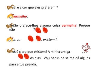 Qual é a cor que eles preferem ?
O vermelho.
Então oferece-lhes alguma coisa vermelha! Porque
não ?
Mas os não existem !
Mas é claro que existem! A minha amiga amiga põe
todos os dias ! Vou pedir-lhe se me dá alguns
para a tua prenda.
 